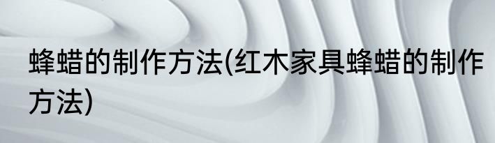 蜂蜡的制作方法(红木家具蜂蜡的制作方法)