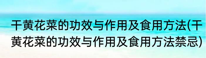 干黄花菜的功效与作用及食用方法(干黄花菜的功效与作用及食用方法禁忌)