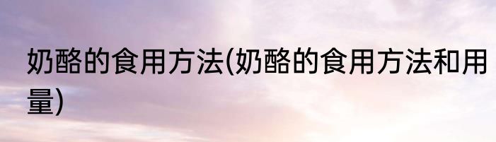 奶酪的食用方法(奶酪的食用方法和用量)