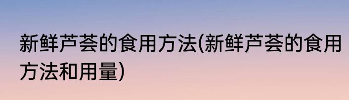 新鲜芦荟的食用方法(新鲜芦荟的食用方法和用量)