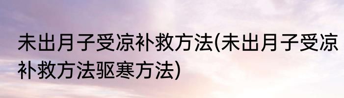 未出月子受凉补救方法(未出月子受凉补救方法驱寒方法)