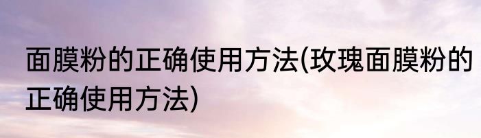 面膜粉的正确使用方法(玫瑰面膜粉的正确使用方法)
