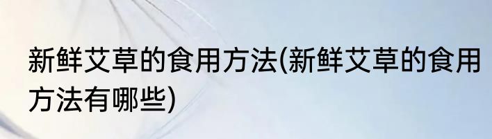 新鲜艾草的食用方法(新鲜艾草的食用方法有哪些)