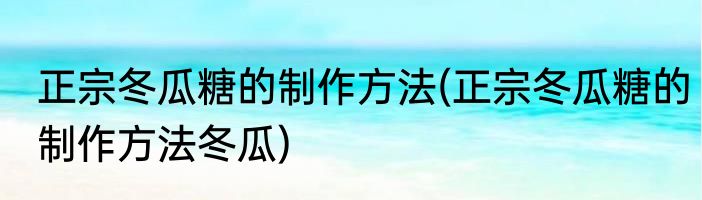 正宗冬瓜糖的制作方法(正宗冬瓜糖的制作方法冬瓜)