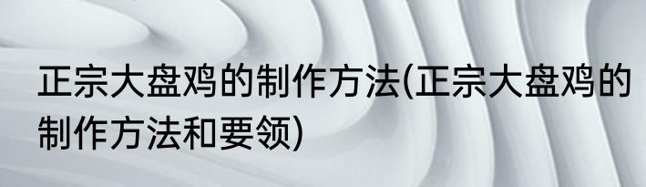 正宗大盘鸡的制作方法(正宗大盘鸡的制作方法和要领)