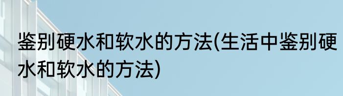 鉴别硬水和软水的方法(生活中鉴别硬水和软水的方法)