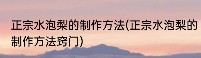 正宗水泡梨的制作方法(正宗水泡梨的制作方法窍门)