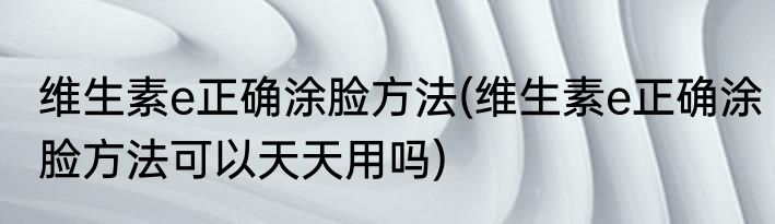 维生素e正确涂脸方法(维生素e正确涂脸方法可以天天用吗)