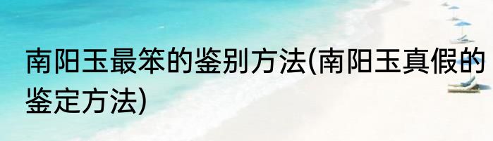 南阳玉最笨的鉴别方法(南阳玉真假的鉴定方法)