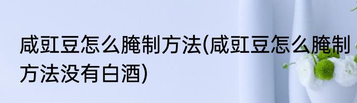 咸豇豆怎么腌制方法(咸豇豆怎么腌制方法没有白酒)
