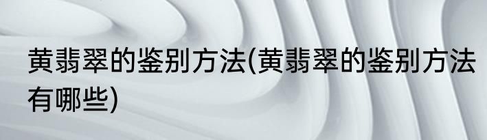 黄翡翠的鉴别方法(黄翡翠的鉴别方法有哪些)