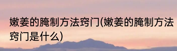 嫩姜的腌制方法窍门(嫩姜的腌制方法窍门是什么)