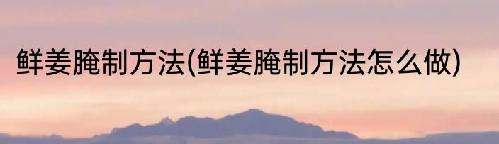 鲜姜腌制方法(鲜姜腌制方法怎么做)