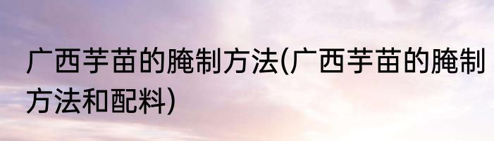广西芋苗的腌制方法(广西芋苗的腌制方法和配料)