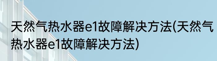 天然气热水器e1故障解决方法(天然气热水器e1故障解决方法)