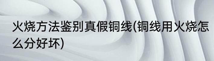 火烧方法鉴别真假铜线(铜线用火烧怎么分好坏)