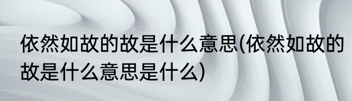 依然如故的故是什么意思(依然如故的故是什么意思是什么)