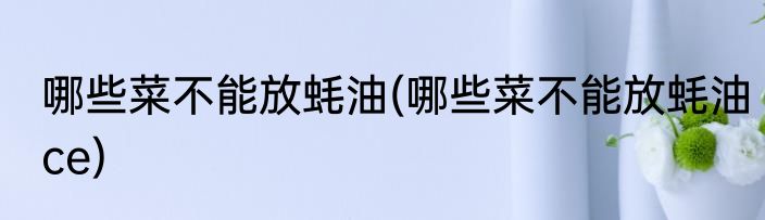 哪些菜不能放蚝油(哪些菜不能放蚝油ce)