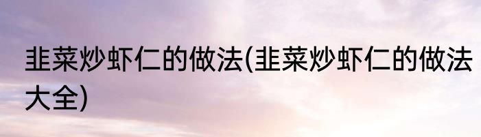 韭菜炒虾仁的做法(韭菜炒虾仁的做法大全)