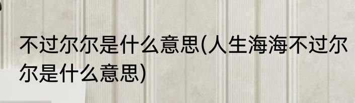 不过尔尔是什么意思(人生海海不过尔尔是什么意思)
