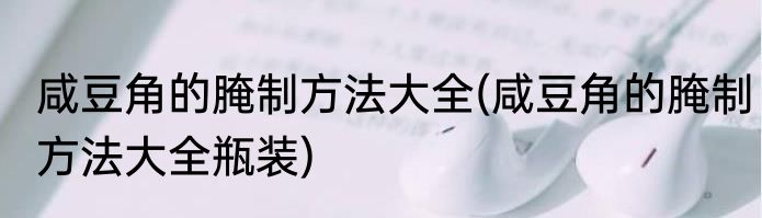 咸豆角的腌制方法大全(咸豆角的腌制方法大全瓶装)