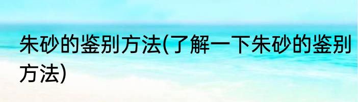 朱砂的鉴别方法(了解一下朱砂的鉴别方法)