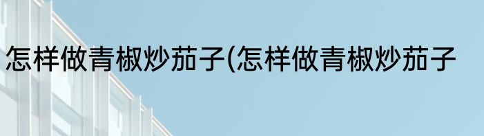 怎样做青椒炒茄子(怎样做青椒炒茄子