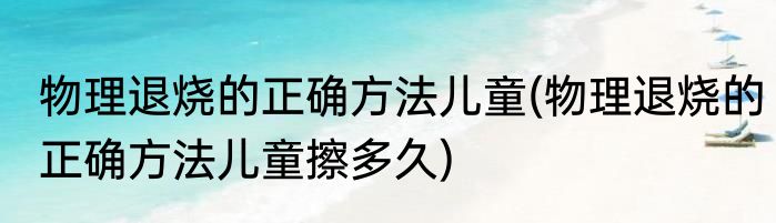 物理退烧的正确方法儿童(物理退烧的正确方法儿童擦多久)