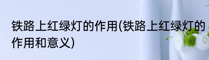铁路上红绿灯的作用(铁路上红绿灯的作用和意义)