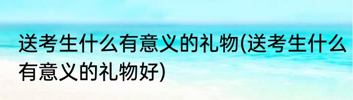 送考生什么有意义的礼物(送考生什么有意义的礼物好)