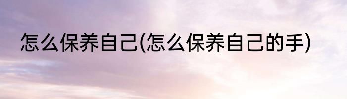 怎么保养自己(怎么保养自己的手)