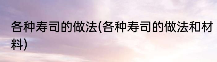 各种寿司的做法(各种寿司的做法和材料)