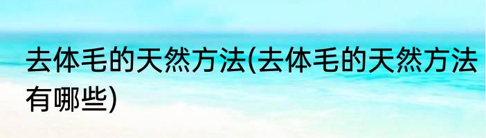 去体毛的天然方法(去体毛的天然方法有哪些)