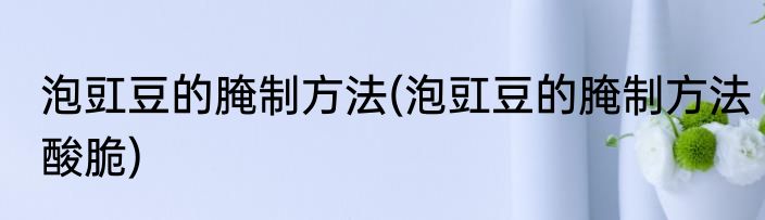 泡豇豆的腌制方法(泡豇豆的腌制方法酸脆)