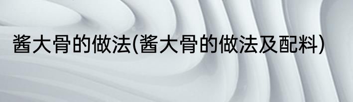 酱大骨的做法(酱大骨的做法及配料)