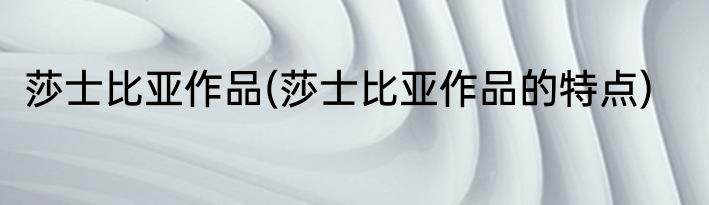 莎士比亚作品(莎士比亚作品的特点)