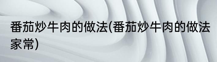 番茄炒牛肉的做法(番茄炒牛肉的做法 家常)