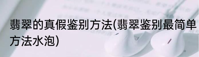 翡翠的真假鉴别方法(翡翠鉴别最简单方法水泡)