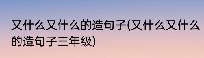 又什么又什么的造句子(又什么又什么的造句子三年级)
