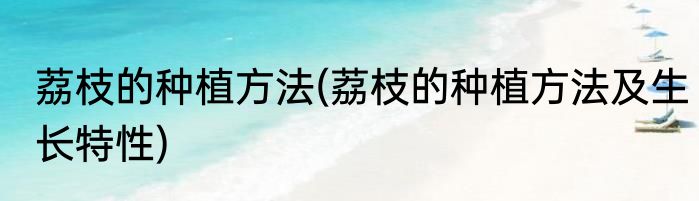 荔枝的种植方法(荔枝的种植方法及生长特性)