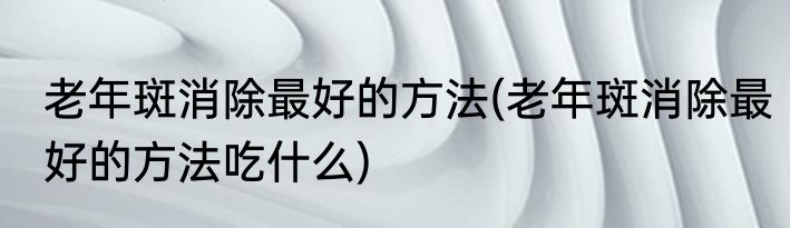 老年斑消除最好的方法(老年斑消除最好的方法吃什么)