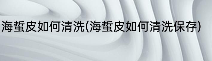 海蜇皮如何清洗(海蜇皮如何清洗保存)