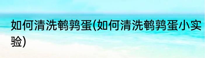 如何清洗鹌鹑蛋(如何清洗鹌鹑蛋小实验)