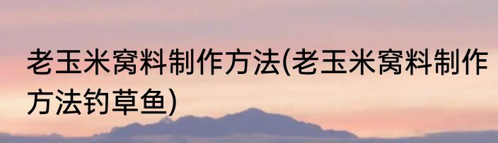 老玉米窝料制作方法(老玉米窝料制作方法钓草鱼)