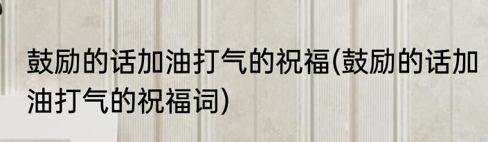 鼓励的话加油打气的祝福(鼓励的话加油打气的祝福词)