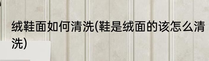绒鞋面如何清洗(鞋是绒面的该怎么清洗)