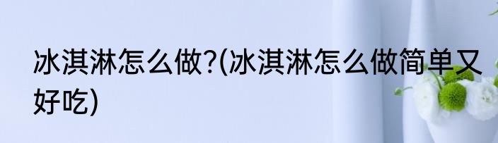 冰淇淋怎么做?(冰淇淋怎么做简单又好吃)
