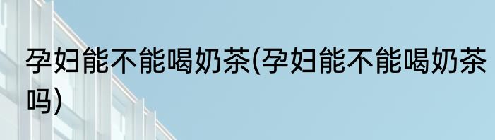 孕妇能不能喝奶茶(孕妇能不能喝奶茶吗)