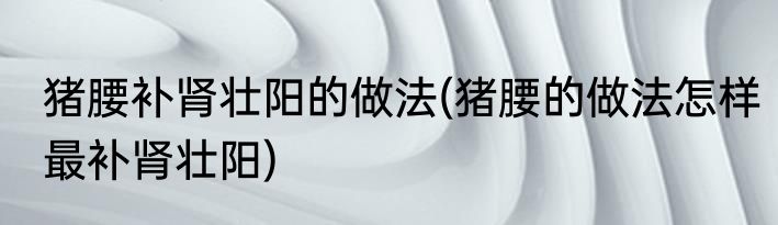 猪腰补肾壮阳的做法(猪腰的做法怎样最补肾壮阳)