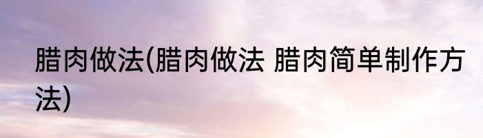 腊肉做法(腊肉做法 腊肉简单制作方法)